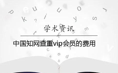 中国知网查重vip会员的费用