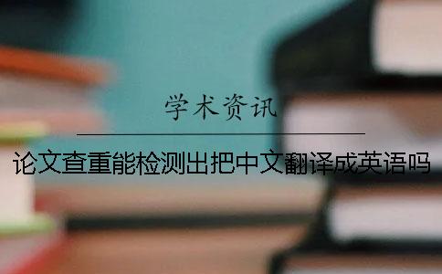 论文查重能检测出把中文翻译成英语吗
